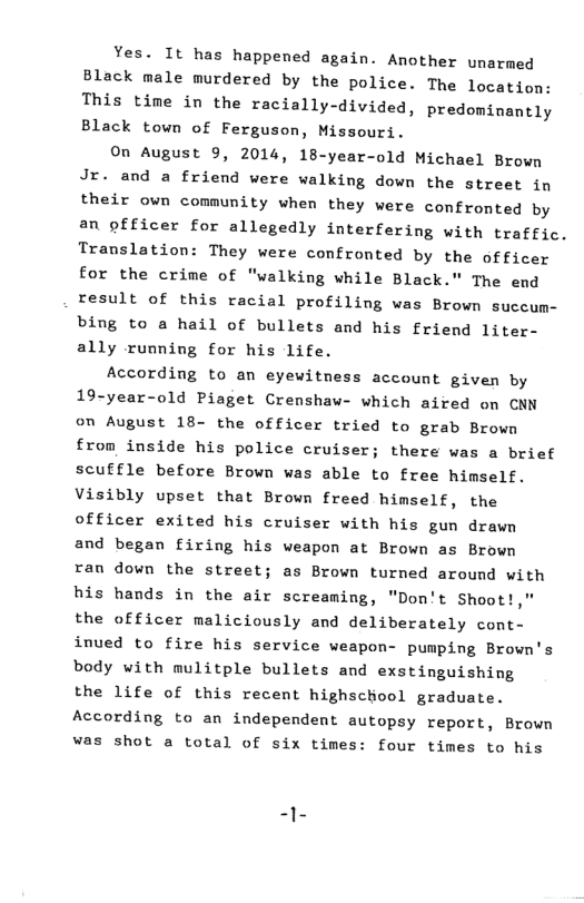 Yes. It has happened again. Another unarmed Black male murdered by the police. The location: This time in the racially-divided, predominantly Black town of Ferguson, Missouri.  On August 9, 2014, 18-year-old Michael Brown Jr. and a friend were walking down the street in their own comaunity when they were confromted by an officer for allegedly interfering with traffic. Translation: They were confronted by the officer for the crime of "walking while Black.” The end result of this racial profiling was Brown succum- bing to a hail of bullets and his friend liter- ally running for his life.  According to an eyewitness account given by 19-year-old Piaget Crenshaw- which aired on CNN on August 18- the officer tried to grab Brown from inside his police cruiser; there was a brief scuffle before Brown was able to free himself. Visibly upset that Brown freed himself, the officer exited his cruiser with his gun drawn and began firing his weapon at Brown as Brown ran down the street; as Brown turned around with his hands in the air screaming, "Don’t Shoot!  the officer maliciously and deliberately cont- inved to fire his service weapon- pumping Brown’s body with mulitple bullets and exstinguishing the life of this recent highschool graduate. According to an independent autopsy report, Brown was shot a total of six times: four times to his 